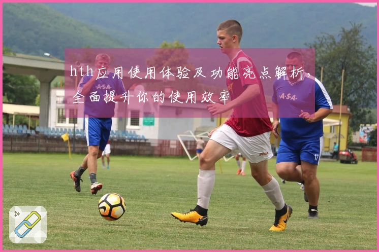 hth应用使用体验及功能亮点解析，全面提升你的使用效率