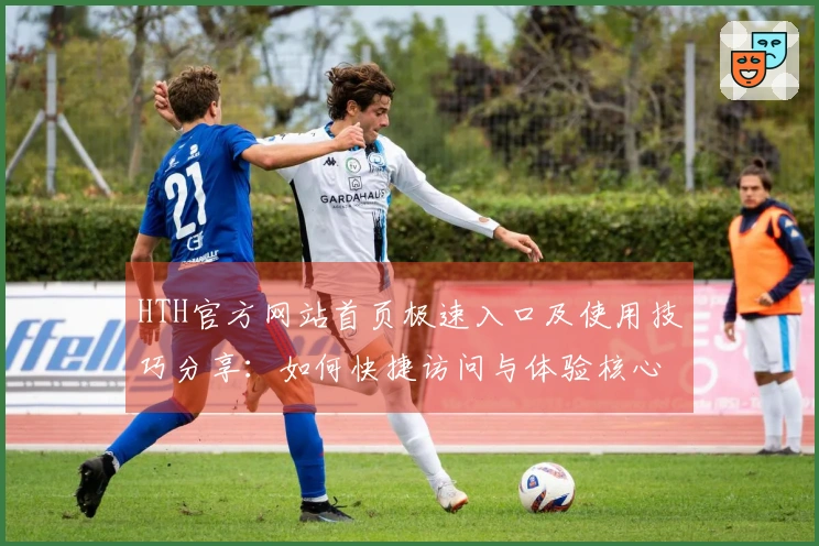 HTH官方网站首页极速入口及使用技巧分享：如何快捷访问与体验核心功能