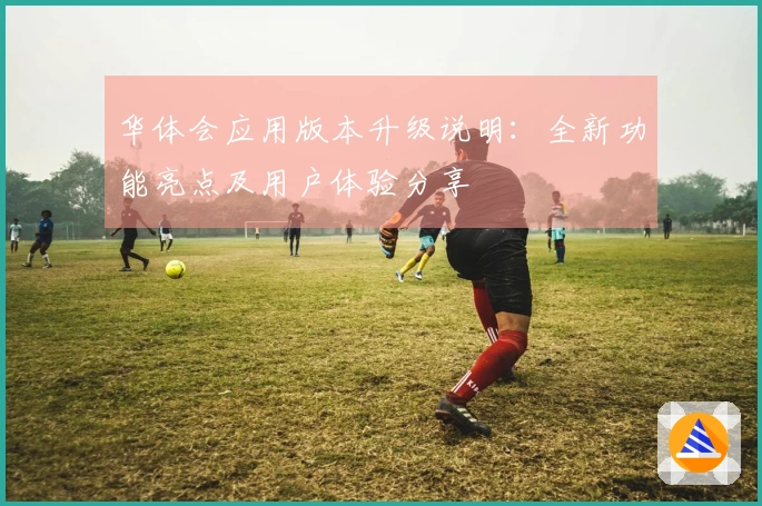 华体会应用版本升级说明：全新功能亮点及用户体验分享